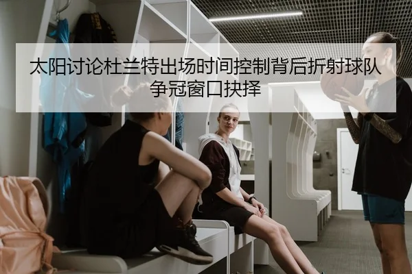 太阳讨论杜兰特出场时间控制背后折射球队争冠窗口抉择