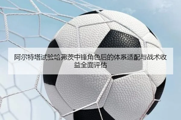 阿尔特塔试验哈弗茨中锋角色后的体系适配与战术收益全面评估