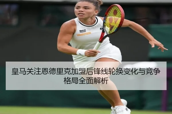 皇马关注恩德里克加盟后锋线轮换变化与竞争格局全面解析