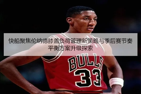 快船聚焦伦纳德膝盖负荷管理新策略与季后赛节奏平衡方案升级探索