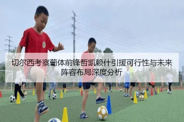 切尔西考察葡体前锋哲凯赖什引援可行性与未来阵容布局深度分析