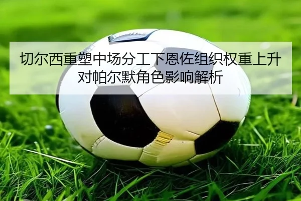 切尔西重塑中场分工下恩佐组织权重上升对帕尔默角色影响解析