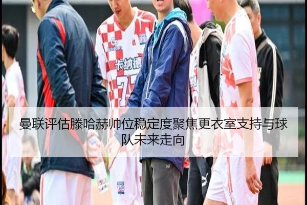 曼联评估滕哈赫帅位稳定度聚焦更衣室支持与球队未来走向